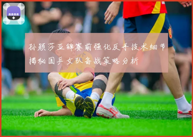 孙颖莎亚锦赛前强化反手技术细节揭秘国乒女队备战策略分析