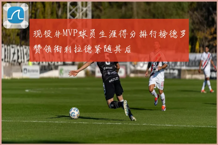 现役非MVP球员生涯得分排行榜德罗赞领衔利拉德紧随其后