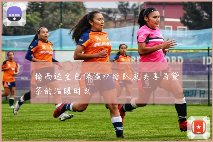 梅西送金色保温杯给队友共享马黛茶的温暖时刻
