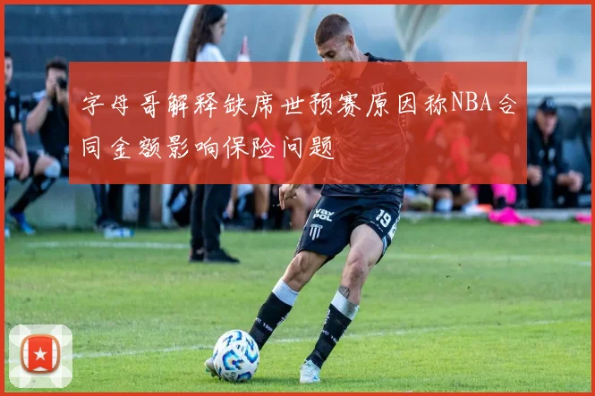字母哥解释缺席世预赛原因称NBA合同金额影响保险问题