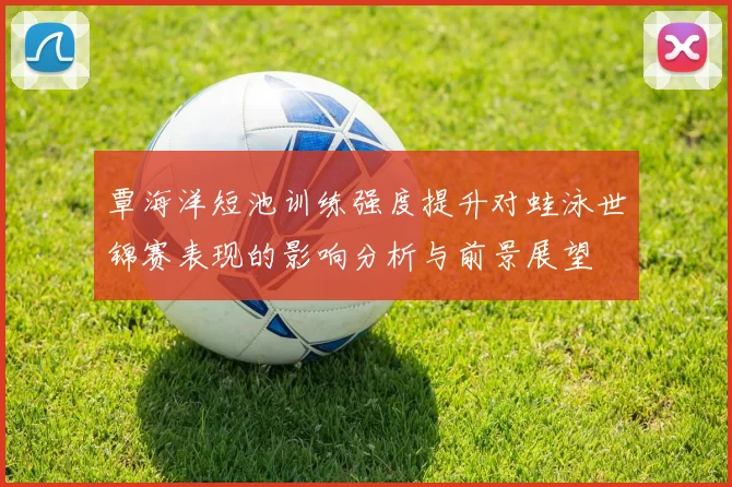 覃海洋短池训练强度提升对蛙泳世锦赛表现的影响分析与前景展望