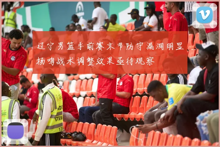 辽宁男篮季前赛末节防守漏洞明显杨鸣战术调整效果亟待观察