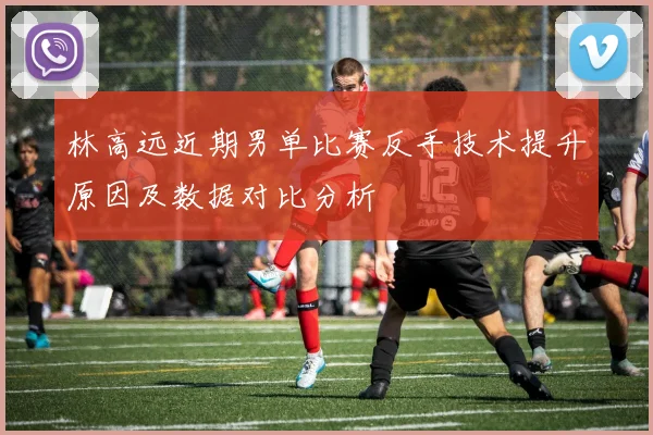 林高远近期男单比赛反手技术提升原因及数据对比分析