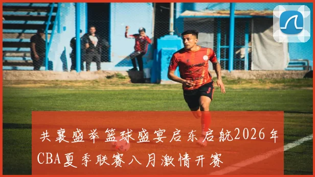 共襄盛举篮球盛宴启东启航2026年CBA夏季联赛八月激情开赛