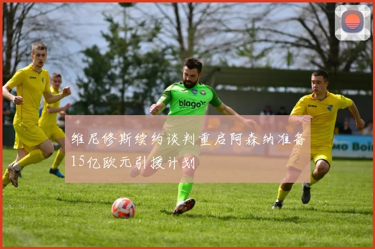维尼修斯续约谈判重启阿森纳准备15亿欧元引援计划